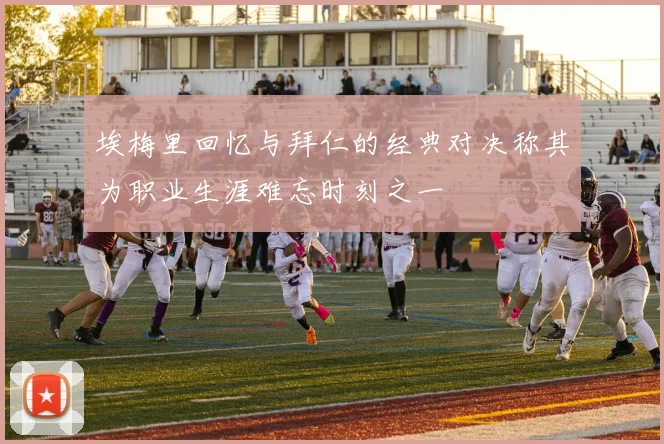 埃梅里回忆与拜仁的经典对决称其为职业生涯难忘时刻之一
