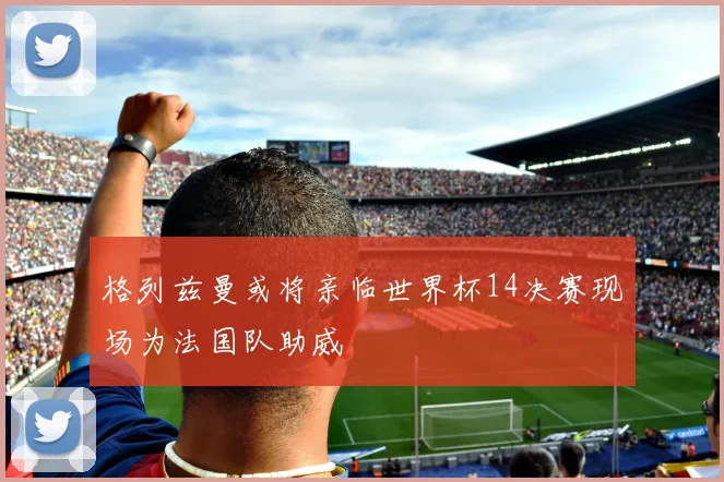 格列兹曼或将亲临世界杯14决赛现场为法国队助威