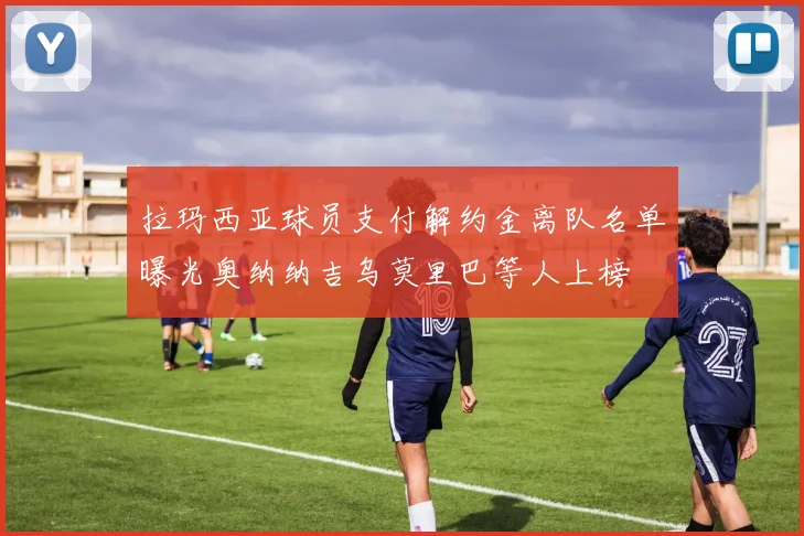 拉玛西亚球员支付解约金离队名单曝光奥纳纳吉乌莫里巴等人上榜