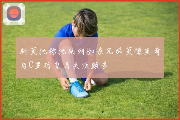 科莫托称托纳利如亲兄弟莫德里奇与C罗对皇马关注颇多