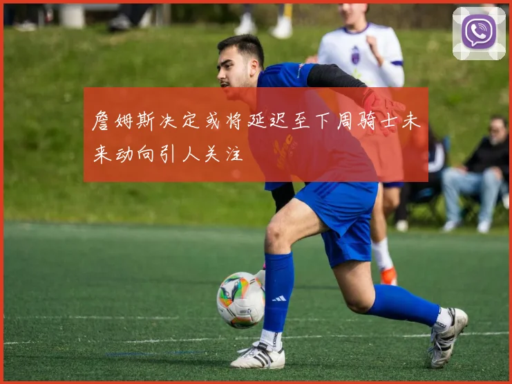 詹姆斯决定或将延迟至下周骑士未来动向引人关注