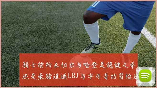 骑士续约米切尔与哈登是稳健之举还是豪赌追逐LBJ与字母哥的冒险选择