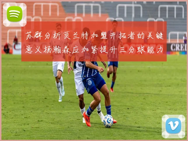 苏群分析莫兰特加盟开拓者的关键意义杨瀚森应加紧提升三分球能力