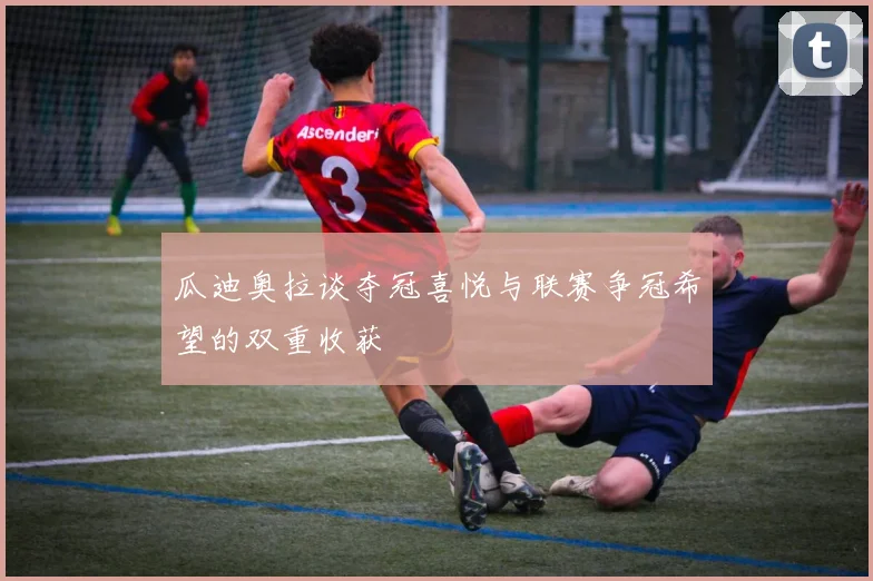 瓜迪奥拉谈夺冠喜悦与联赛争冠希望的双重收获