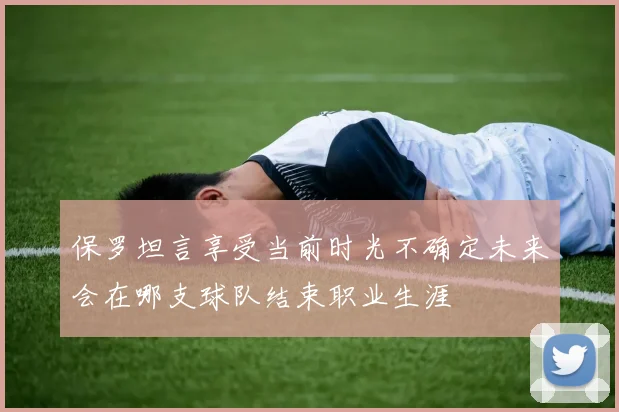 保罗坦言享受当前时光不确定未来会在哪支球队结束职业生涯