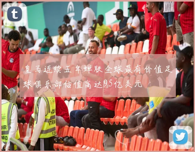 皇马连续五年蝉联全球最有价值足球俱乐部估值高达95亿美元