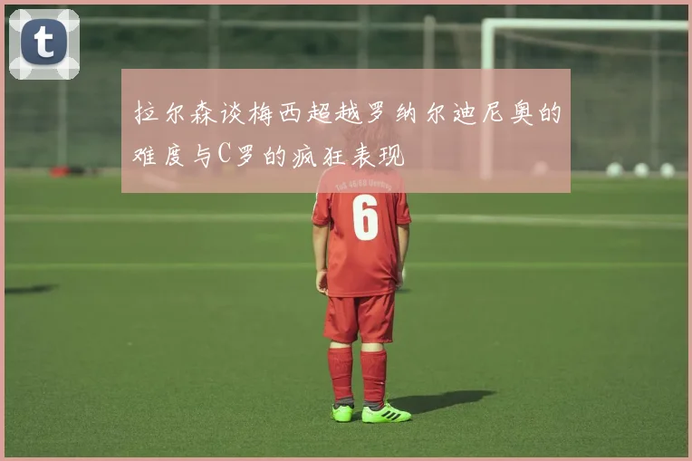 拉尔森谈梅西超越罗纳尔迪尼奥的难度与C罗的疯狂表现
